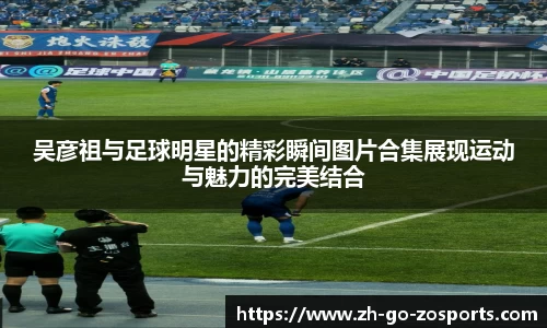 吴彦祖与足球明星的精彩瞬间图片合集展现运动与魅力的完美结合